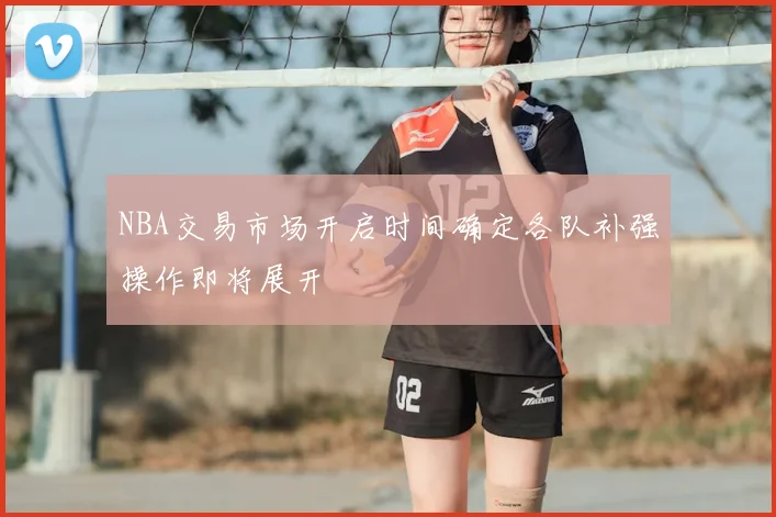NBA交易市场开启时间确定各队补强操作即将展开