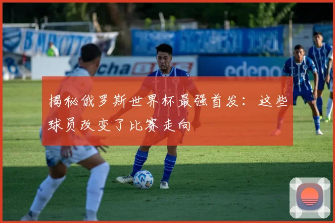 揭秘俄罗斯世界杯最强首发：这些球员改变了比赛走向