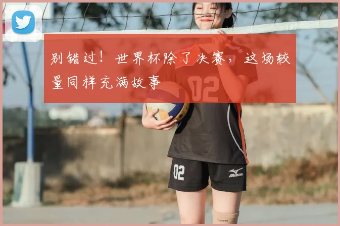 别错过!世界杯除了决赛,这场较量同样充满故事