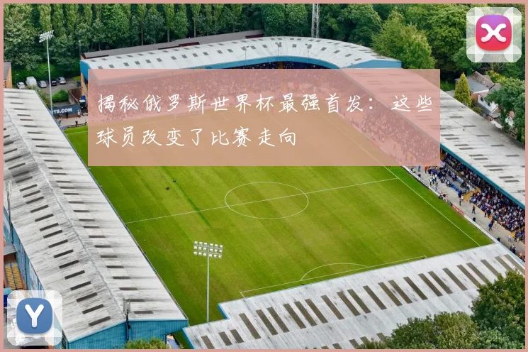 揭秘俄罗斯世界杯最强首发:这些球员改变了比赛走向