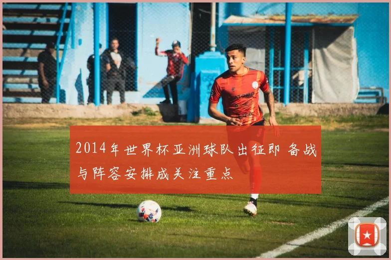 2014年世界杯亚洲球队出征即 备战与阵容安排成关注重点