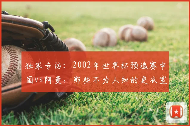 独家专访：2002年世界杯预选赛中国vs阿曼，那些不为人知的更衣室细节