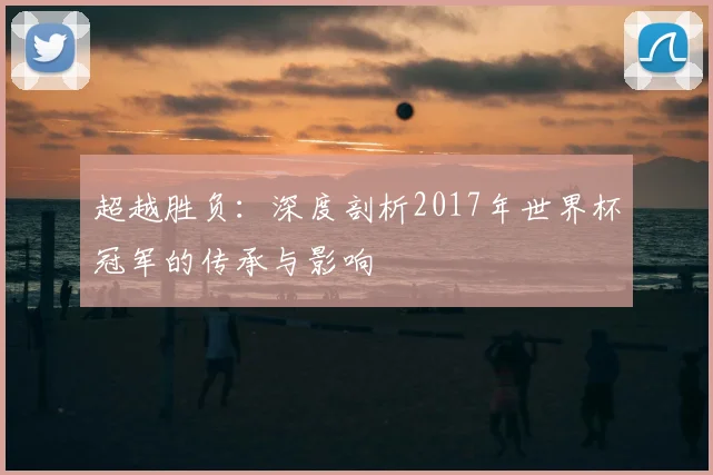 超越胜负:深度剖析2017年世界杯冠军的传承与影响
