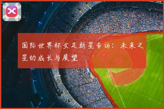 国际世界杯女足新星专访:未来之星的成长与展望